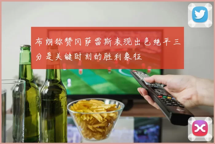 布朗称赞冈萨雷斯表现出色绝平三分是关键时刻的胜利象征