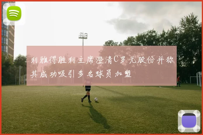 利雅得胜利主席澄清C罗无股份并称其成功吸引多名球员加盟