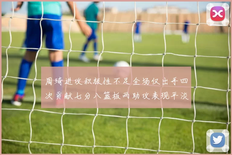 周琦进攻积极性不足全场仅出手四次贡献七分八篮板两助攻表现平淡