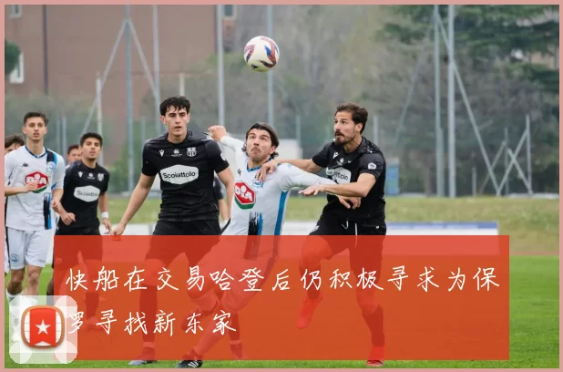 快船在交易哈登后仍积极寻求为保罗寻找新东家
