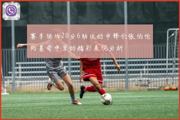 赛季场均20分6助攻的中锋们张伯伦约基奇申京的精彩表现分析