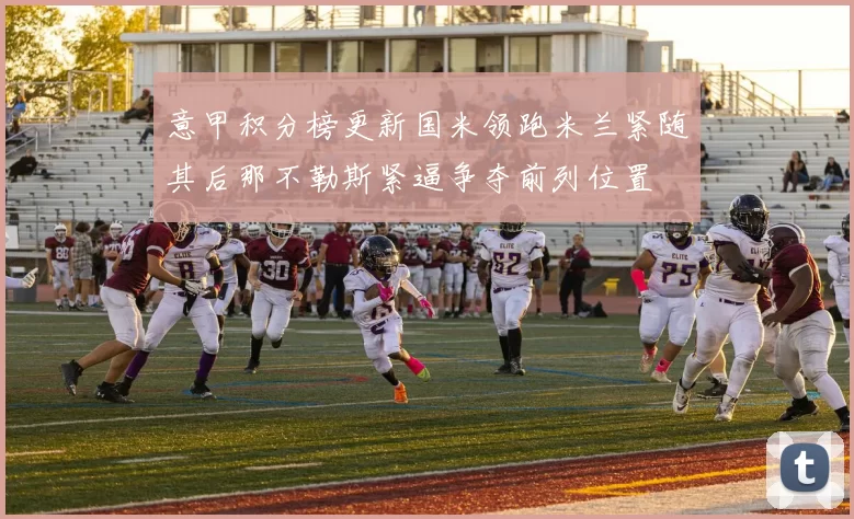 意甲积分榜更新国米领跑米兰紧随其后那不勒斯紧逼争夺前列位置