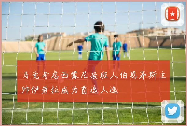 马竞考虑西蒙尼接班人伯恩茅斯主帅伊劳拉成为首选人选