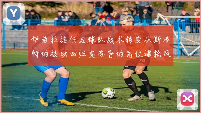 伊劳拉接任后球队战术转变从斯洛特的被动回归克洛普的高位逼抢风格